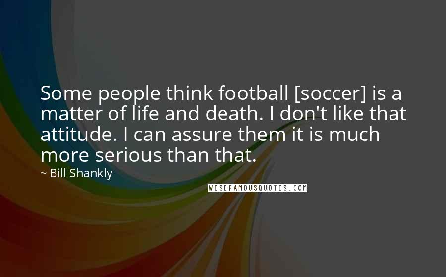 Bill Shankly Quotes: Some people think football [soccer] is a matter of life and death. I don't like that attitude. I can assure them it is much more serious than that.