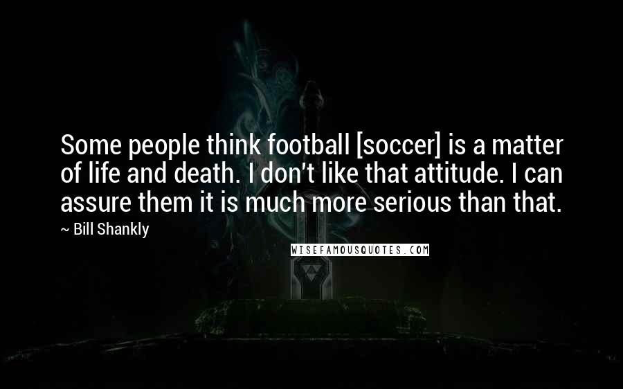 Bill Shankly Quotes: Some people think football [soccer] is a matter of life and death. I don't like that attitude. I can assure them it is much more serious than that.