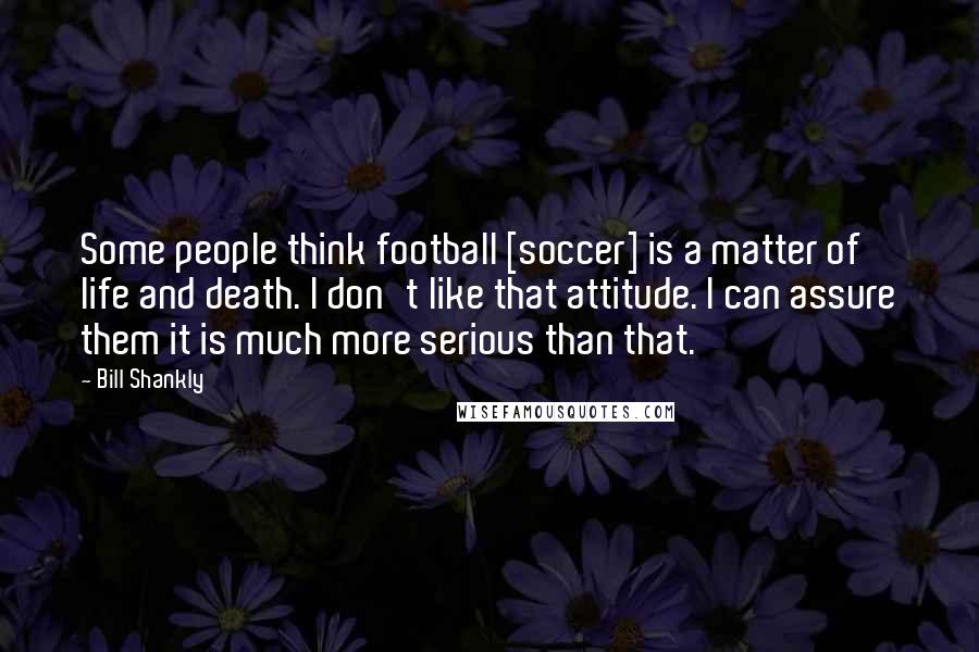 Bill Shankly Quotes: Some people think football [soccer] is a matter of life and death. I don't like that attitude. I can assure them it is much more serious than that.