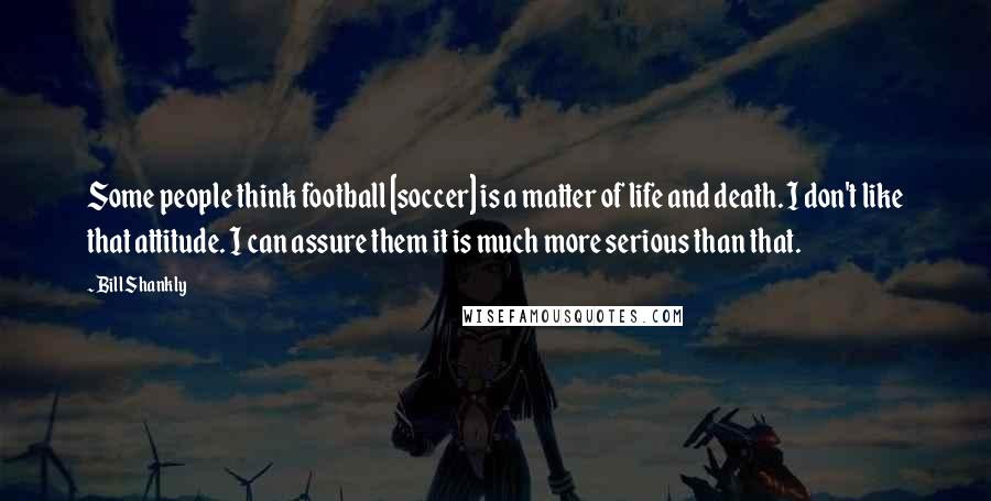 Bill Shankly Quotes: Some people think football [soccer] is a matter of life and death. I don't like that attitude. I can assure them it is much more serious than that.