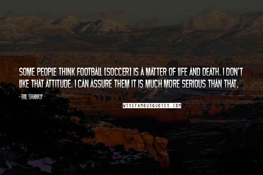 Bill Shankly Quotes: Some people think football [soccer] is a matter of life and death. I don't like that attitude. I can assure them it is much more serious than that.