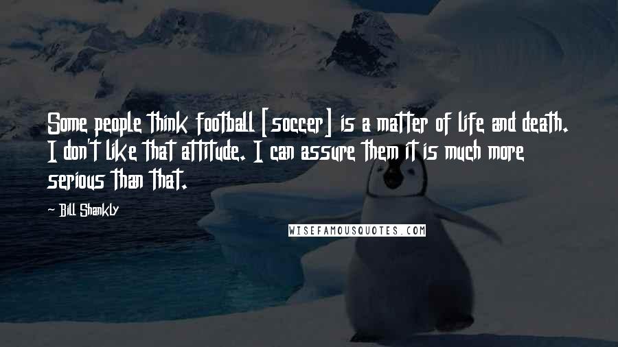 Bill Shankly Quotes: Some people think football [soccer] is a matter of life and death. I don't like that attitude. I can assure them it is much more serious than that.