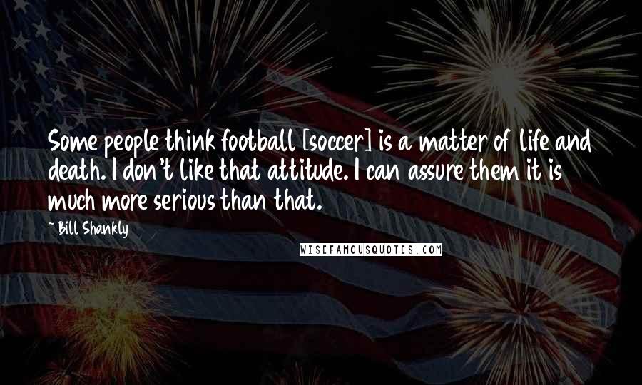 Bill Shankly Quotes: Some people think football [soccer] is a matter of life and death. I don't like that attitude. I can assure them it is much more serious than that.