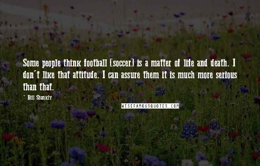 Bill Shankly Quotes: Some people think football [soccer] is a matter of life and death. I don't like that attitude. I can assure them it is much more serious than that.