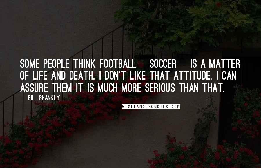 Bill Shankly Quotes: Some people think football [soccer] is a matter of life and death. I don't like that attitude. I can assure them it is much more serious than that.