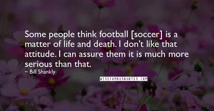 Bill Shankly Quotes: Some people think football [soccer] is a matter of life and death. I don't like that attitude. I can assure them it is much more serious than that.