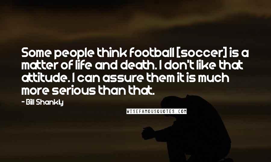 Bill Shankly Quotes: Some people think football [soccer] is a matter of life and death. I don't like that attitude. I can assure them it is much more serious than that.