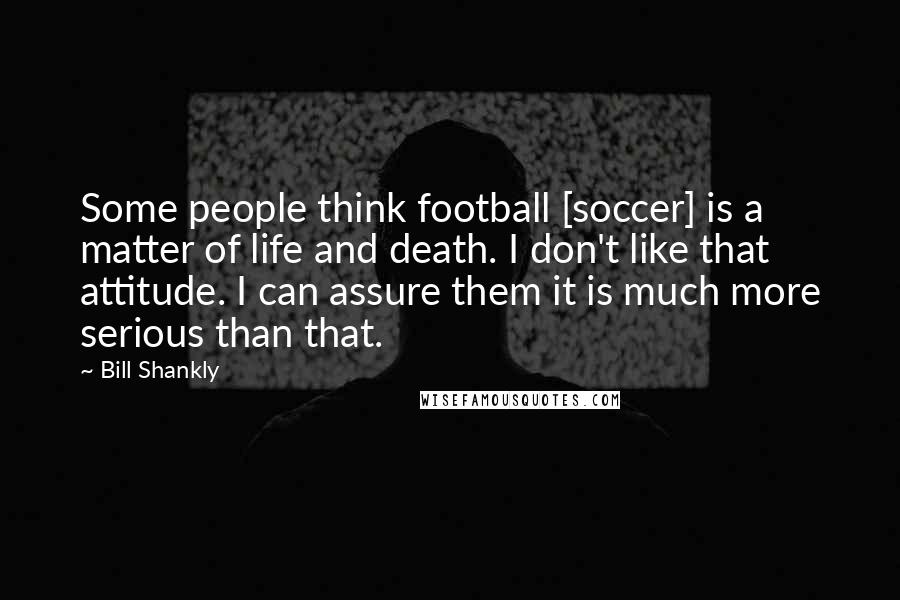 Bill Shankly Quotes: Some people think football [soccer] is a matter of life and death. I don't like that attitude. I can assure them it is much more serious than that.