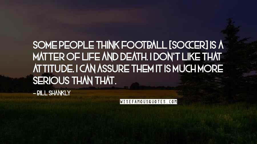 Bill Shankly Quotes: Some people think football [soccer] is a matter of life and death. I don't like that attitude. I can assure them it is much more serious than that.