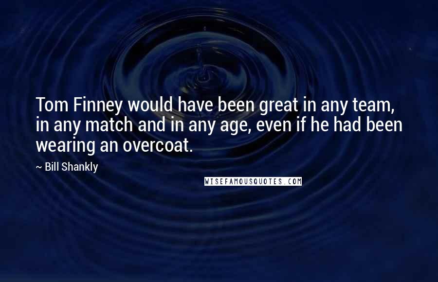 Bill Shankly Quotes: Tom Finney would have been great in any team, in any match and in any age, even if he had been wearing an overcoat.