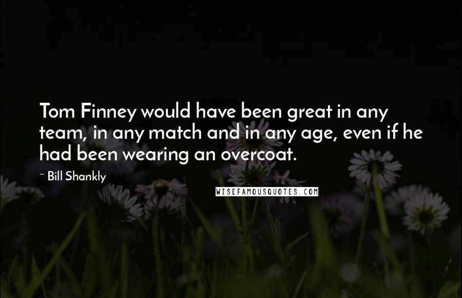 Bill Shankly Quotes: Tom Finney would have been great in any team, in any match and in any age, even if he had been wearing an overcoat.