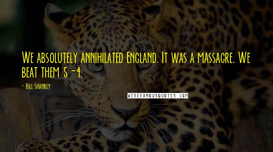 Bill Shankly Quotes: We absolutely annihilated England. It was a massacre. We beat them 5-4.