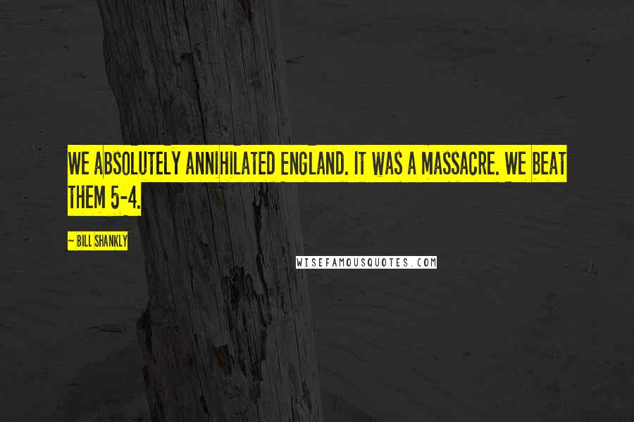 Bill Shankly Quotes: We absolutely annihilated England. It was a massacre. We beat them 5-4.