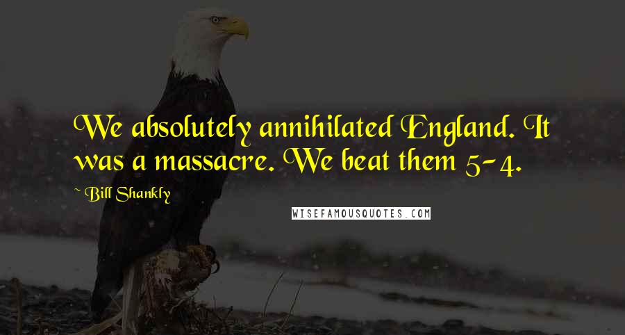 Bill Shankly Quotes: We absolutely annihilated England. It was a massacre. We beat them 5-4.