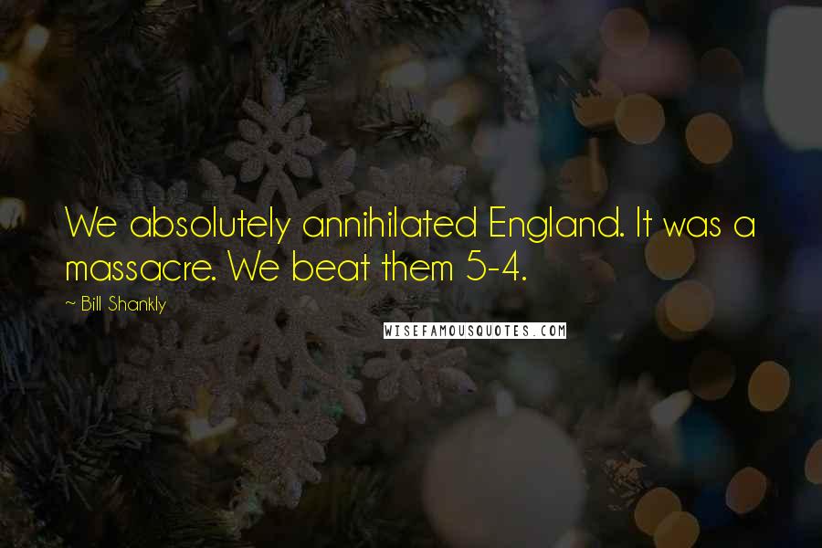 Bill Shankly Quotes: We absolutely annihilated England. It was a massacre. We beat them 5-4.