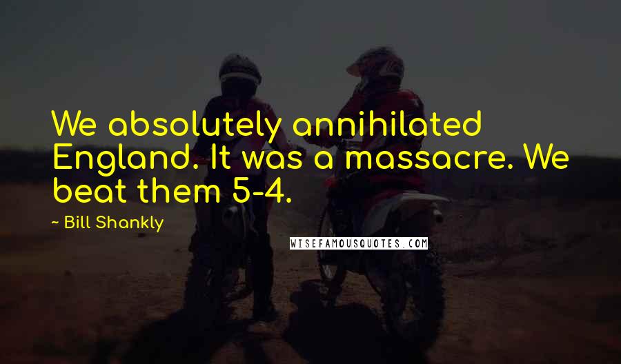Bill Shankly Quotes: We absolutely annihilated England. It was a massacre. We beat them 5-4.