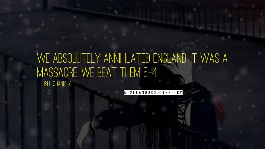 Bill Shankly Quotes: We absolutely annihilated England. It was a massacre. We beat them 5-4.