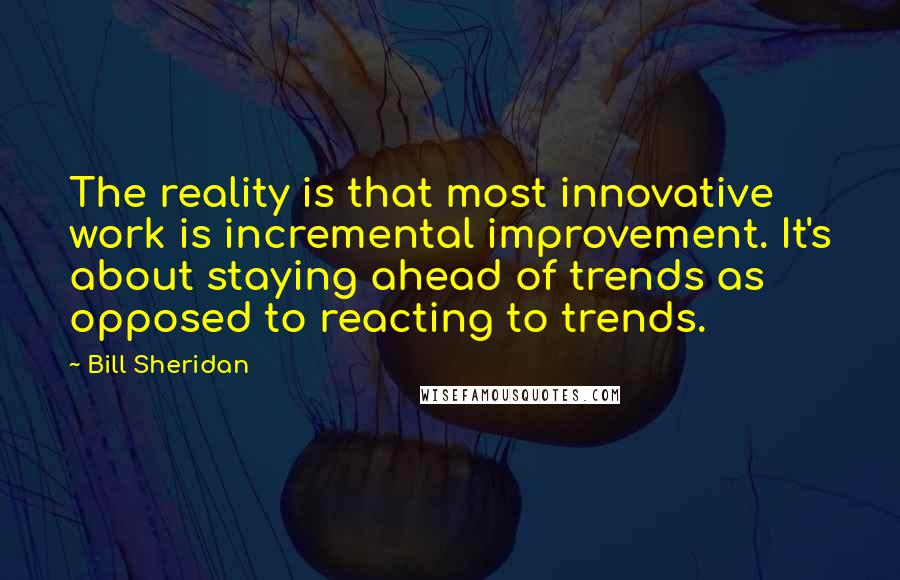 Bill Sheridan Quotes: The reality is that most innovative work is incremental improvement. It's about staying ahead of trends as opposed to reacting to trends.