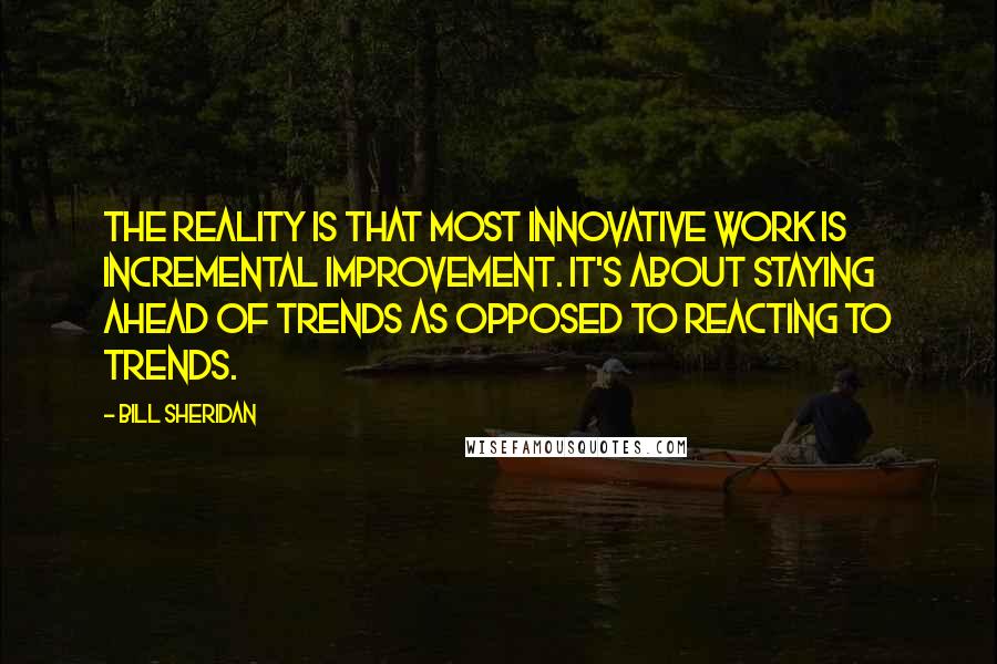 Bill Sheridan Quotes: The reality is that most innovative work is incremental improvement. It's about staying ahead of trends as opposed to reacting to trends.