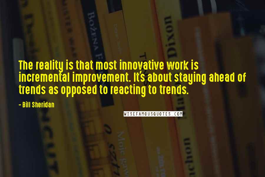 Bill Sheridan Quotes: The reality is that most innovative work is incremental improvement. It's about staying ahead of trends as opposed to reacting to trends.