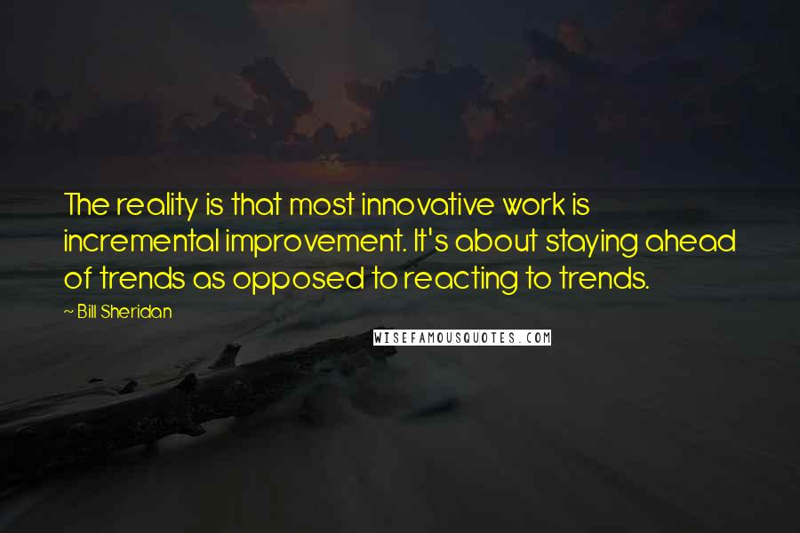 Bill Sheridan Quotes: The reality is that most innovative work is incremental improvement. It's about staying ahead of trends as opposed to reacting to trends.