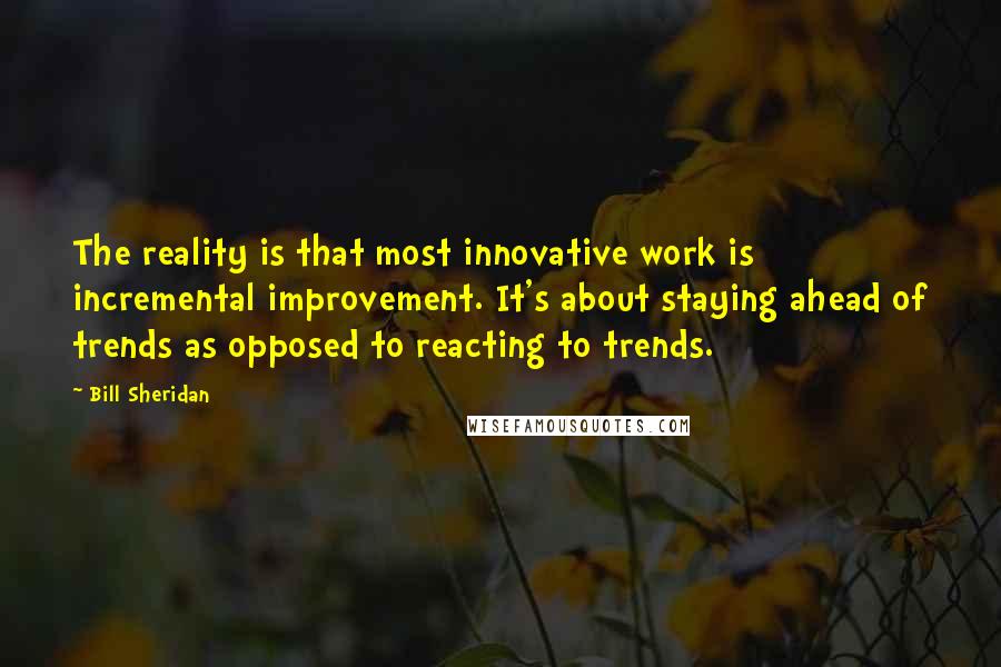 Bill Sheridan Quotes: The reality is that most innovative work is incremental improvement. It's about staying ahead of trends as opposed to reacting to trends.