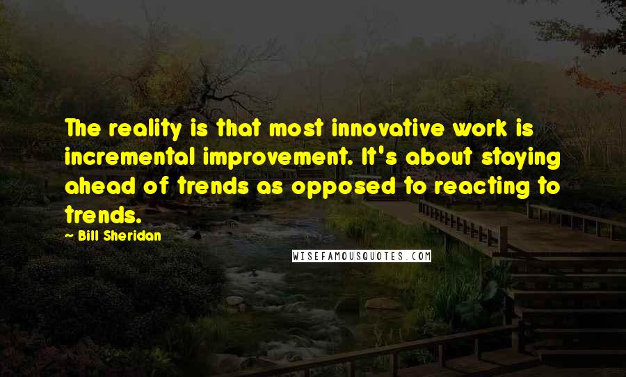 Bill Sheridan Quotes: The reality is that most innovative work is incremental improvement. It's about staying ahead of trends as opposed to reacting to trends.