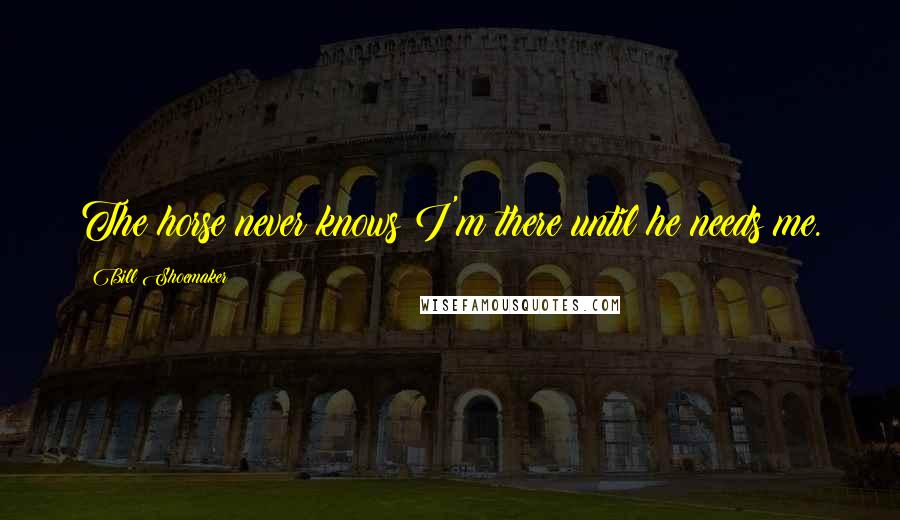 Bill Shoemaker Quotes: The horse never knows I'm there until he needs me.