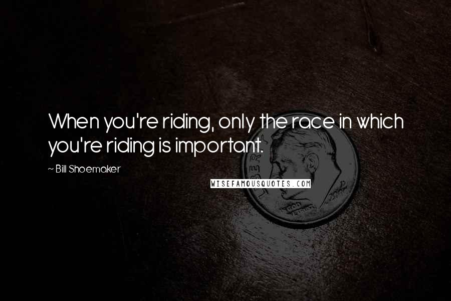 Bill Shoemaker Quotes: When you're riding, only the race in which you're riding is important.