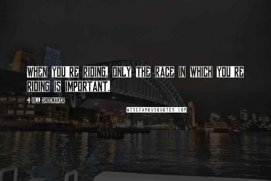 Bill Shoemaker Quotes: When you're riding, only the race in which you're riding is important.