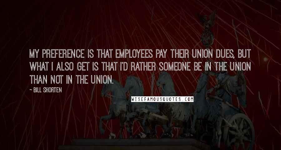 Bill Shorten Quotes: My preference is that employees pay their union dues, but what I also get is that I'd rather someone be in the union than not in the union.