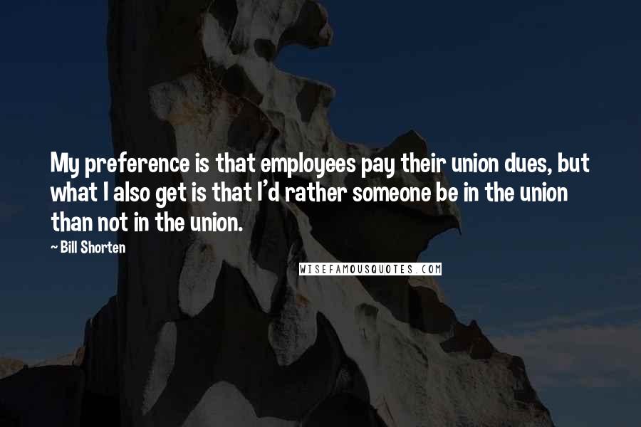 Bill Shorten Quotes: My preference is that employees pay their union dues, but what I also get is that I'd rather someone be in the union than not in the union.