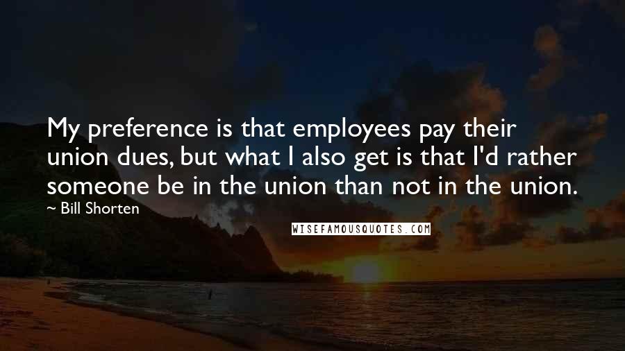 Bill Shorten Quotes: My preference is that employees pay their union dues, but what I also get is that I'd rather someone be in the union than not in the union.