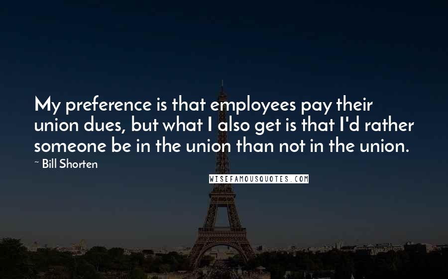 Bill Shorten Quotes: My preference is that employees pay their union dues, but what I also get is that I'd rather someone be in the union than not in the union.