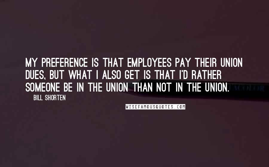 Bill Shorten Quotes: My preference is that employees pay their union dues, but what I also get is that I'd rather someone be in the union than not in the union.