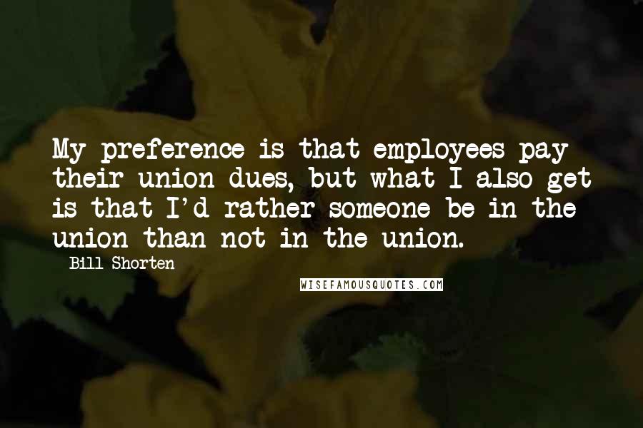 Bill Shorten Quotes: My preference is that employees pay their union dues, but what I also get is that I'd rather someone be in the union than not in the union.