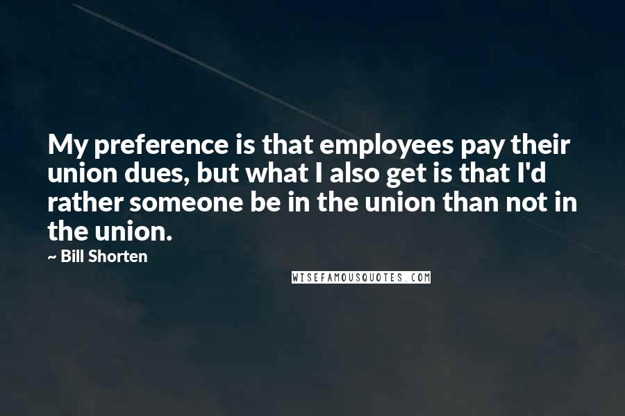 Bill Shorten Quotes: My preference is that employees pay their union dues, but what I also get is that I'd rather someone be in the union than not in the union.