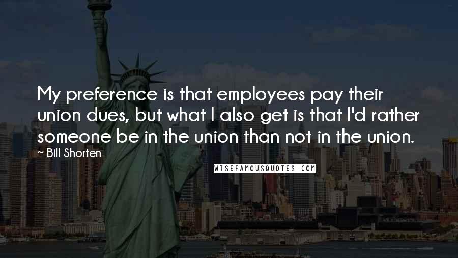 Bill Shorten Quotes: My preference is that employees pay their union dues, but what I also get is that I'd rather someone be in the union than not in the union.