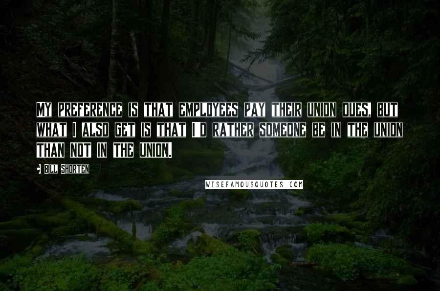 Bill Shorten Quotes: My preference is that employees pay their union dues, but what I also get is that I'd rather someone be in the union than not in the union.