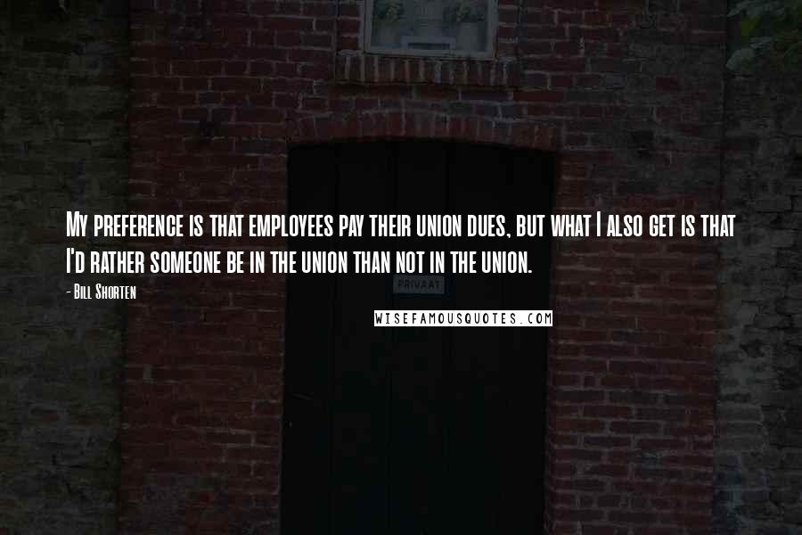 Bill Shorten Quotes: My preference is that employees pay their union dues, but what I also get is that I'd rather someone be in the union than not in the union.