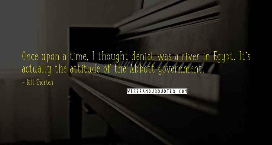 Bill Shorten Quotes: Once upon a time, I thought denial was a river in Egypt. It's actually the attitude of the Abbott government.