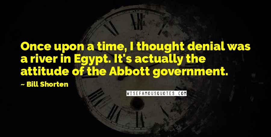 Bill Shorten Quotes: Once upon a time, I thought denial was a river in Egypt. It's actually the attitude of the Abbott government.