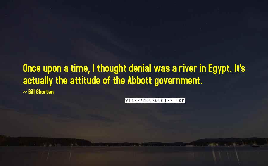 Bill Shorten Quotes: Once upon a time, I thought denial was a river in Egypt. It's actually the attitude of the Abbott government.