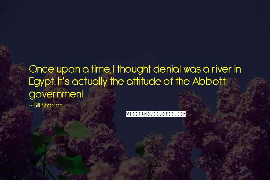 Bill Shorten Quotes: Once upon a time, I thought denial was a river in Egypt. It's actually the attitude of the Abbott government.