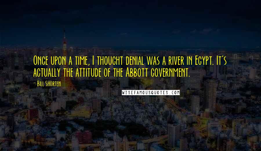 Bill Shorten Quotes: Once upon a time, I thought denial was a river in Egypt. It's actually the attitude of the Abbott government.