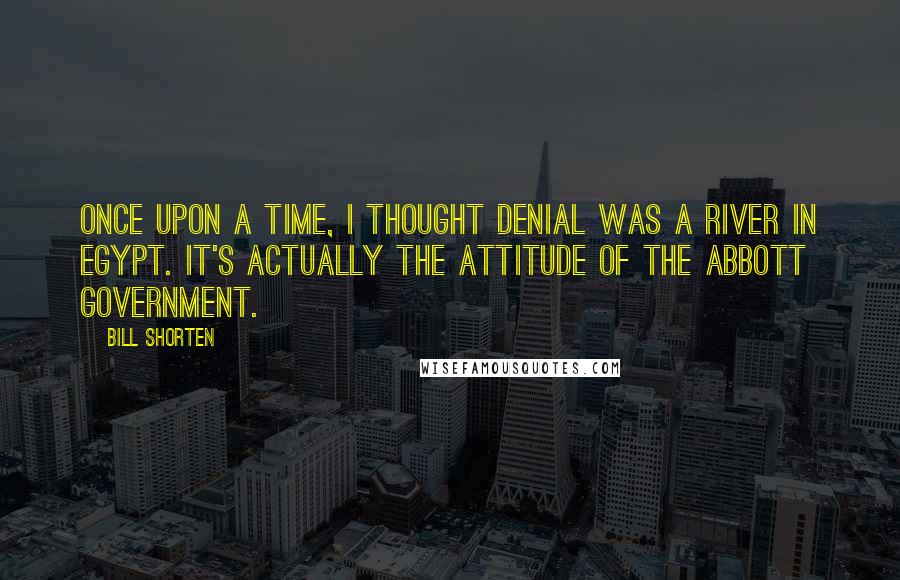 Bill Shorten Quotes: Once upon a time, I thought denial was a river in Egypt. It's actually the attitude of the Abbott government.