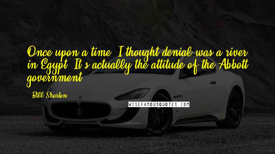 Bill Shorten Quotes: Once upon a time, I thought denial was a river in Egypt. It's actually the attitude of the Abbott government.