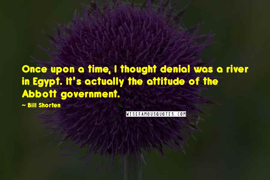 Bill Shorten Quotes: Once upon a time, I thought denial was a river in Egypt. It's actually the attitude of the Abbott government.