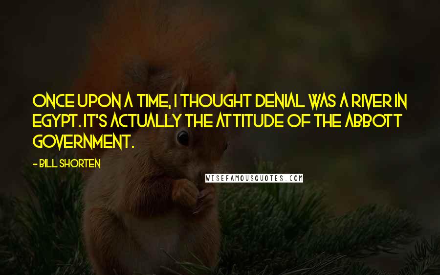 Bill Shorten Quotes: Once upon a time, I thought denial was a river in Egypt. It's actually the attitude of the Abbott government.