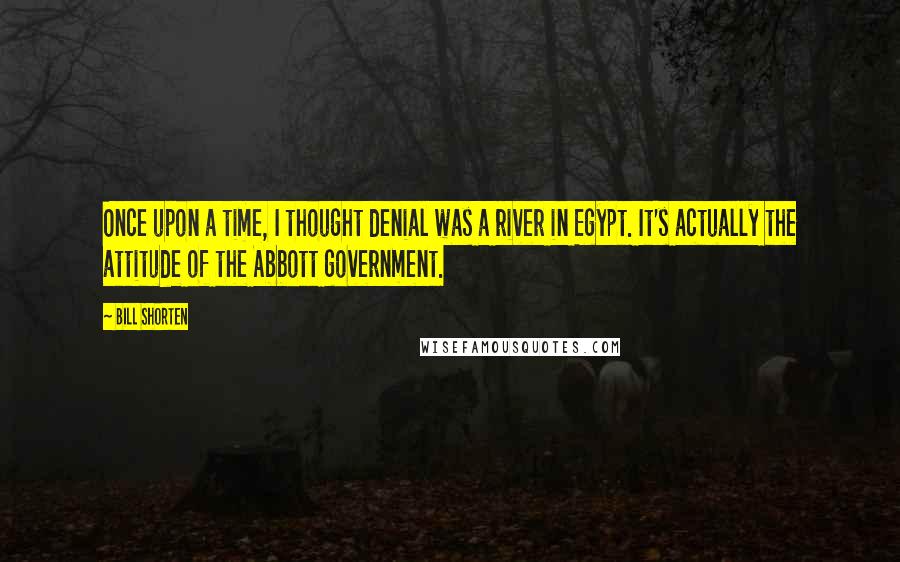 Bill Shorten Quotes: Once upon a time, I thought denial was a river in Egypt. It's actually the attitude of the Abbott government.